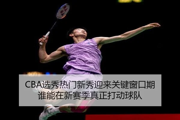 CBA选秀热门新秀迎来关键窗口期 谁能在新赛季真正打动球队 | xingkongsports